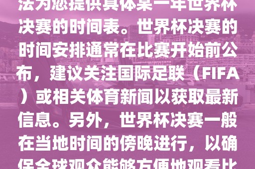 根据我所掌握的知识，暂时无法为您提供具体某一年世界杯决赛的时间表。世界杯决赛的时间安排通常在比赛开始前公布，建议关注国际足联（FIFA）或相关体育新闻以获取最新信息。另外，世界杯决赛一般在当地时间的傍晚进行，以确保全球观众能够方便地观看比赛。漯河市盈旭机械设备有限公司