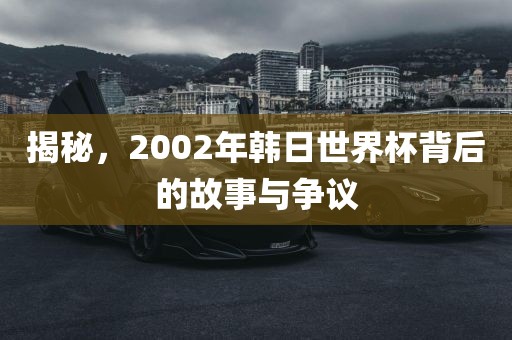 揭秘，2002年韩日世界杯背后的故事与争议