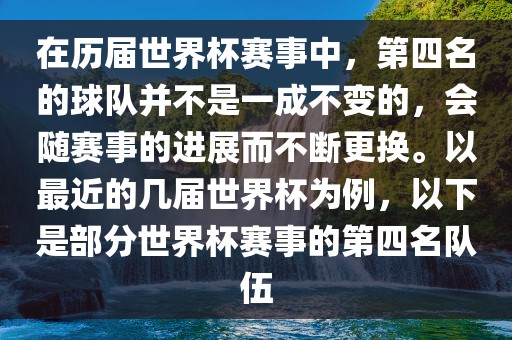 在历届世界杯赛事中，第四名的球队并不是一成不变的，会随赛事的进展而不断更换。以最近的几届世界杯为例，以下是部分世界杯赛事的第四名队伍