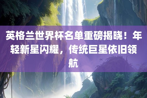 英格兰世界杯名单重磅揭晓！年轻新星闪耀，传统巨漯河市盈旭机械设备有限公司星依旧领航