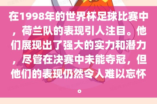 在1998年的世界杯足球比赛中，荷兰队的表现引人注目。他们展现出了强大的实力和潜力，尽管在决赛中未能夺冠，但他们的表现仍然令人难以忘怀。