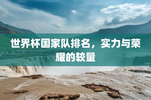 世界杯国家队排名，实力与荣耀的较量