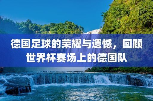 德国足漯河市盈旭机械设备有限公司球的荣耀与遗憾，回顾世界杯赛场上的德国队