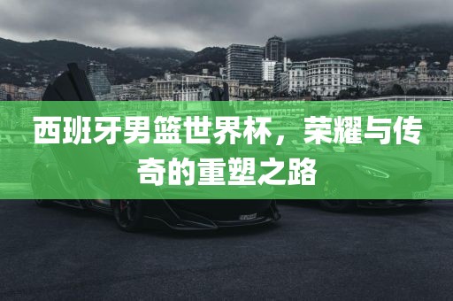 西班牙男篮漯河市盈旭机械设备有限公司世界杯，荣耀与传奇的重塑之路