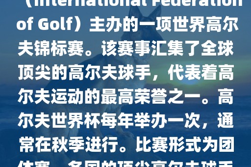 高尔夫世界杯（World Cup of Golf）是一项重要的国际高尔夫比赛，由国际高尔夫联合会（International Federation of Golf）主办的一项世界高尔夫锦标赛。该赛事汇集了全球顶尖的高尔夫球手，代表着高尔夫运动的最高荣誉之一。高尔夫世界杯每年举办一次，通常在秋季进行。比赛形式为团体赛，各国的顶尖高尔夫球手代表本国参赛，比赛地点会在全球各地的高尔夫球场之间轮换。漯河市盈旭机械设备有限公司