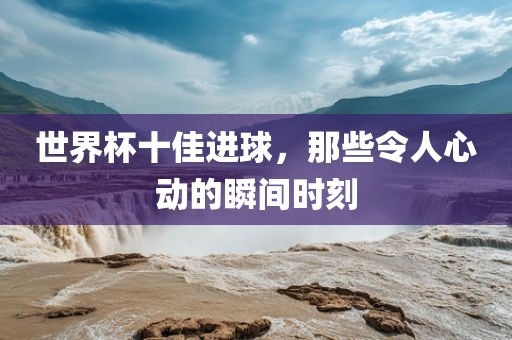 世界杯十佳进球，那些令漯河市盈旭机械设备有限公司人心动的瞬间时刻
