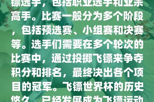 飞镖世界杯是世界飞镖界的顶级赛事，汇集了全球顶尖的飞镖选手，包括职业选手和业余高手。比赛一般分为多个阶段，包括预选赛、小组赛和决赛等。选手们需要在多个轮次的比赛中，通过投掷飞镖来争夺积分和排名，最终决出各个项目的冠军。飞镖世界杯的历史悠久，已经发展成为飞镖运动中最重要、最具影响力的比赛之一。