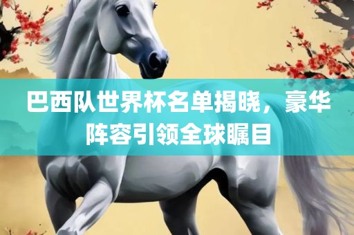 巴西队世界杯名单揭晓，豪华阵容引领全球瞩目