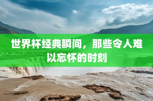 世界杯经典瞬间，那些令人难以忘怀的时刻