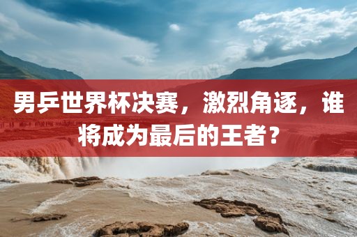 男乒世界杯决赛，激烈角逐，谁将成为最后的王者？