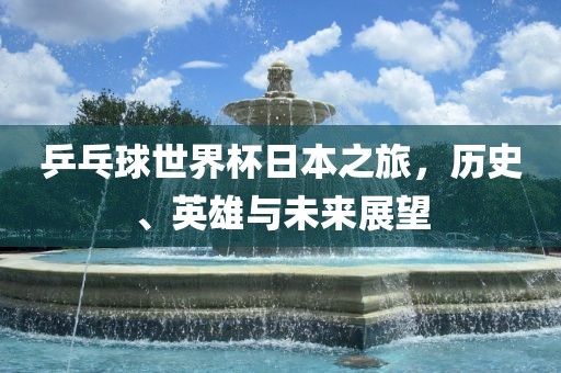 乒乓球世界杯日本之旅，历史、英雄与未来展望