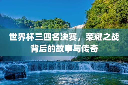 世界杯三四名决赛，荣耀之战背后的故事与传奇