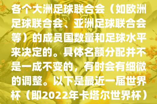 世界杯的名额分配通常是根据各个大洲足球联合会（如欧洲足球联合会、亚洲足球联合会等）的成员国数量和足球水平来决定的。具体名额分配并不是一成不变的，有时会有细微的调整。以下是最近一届世界杯（即2022年卡塔尔世界杯）各大洲的名额分配情况