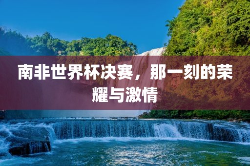 南非世界杯漯河市盈旭机械设备有限公司决赛，那一刻的荣耀与激情
