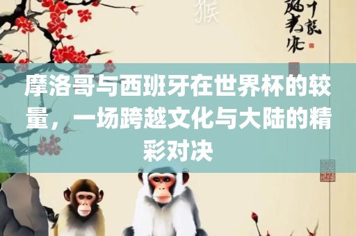 摩洛哥与西班漯河市盈旭机械设备有限公司牙在世界杯的较量，一场跨越文化与大陆的精彩对决