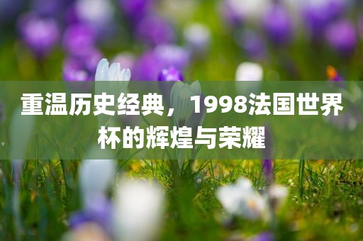 重温历史经典，1998法国世界杯的辉煌与荣耀