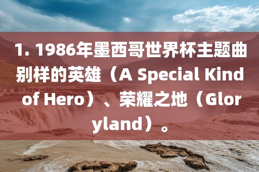 1. 1986年墨西哥世界杯漯河市盈旭机械设备有限公司主题曲别样的英雄（A Special Kind of Hero）、荣耀之地（Gloryland）。