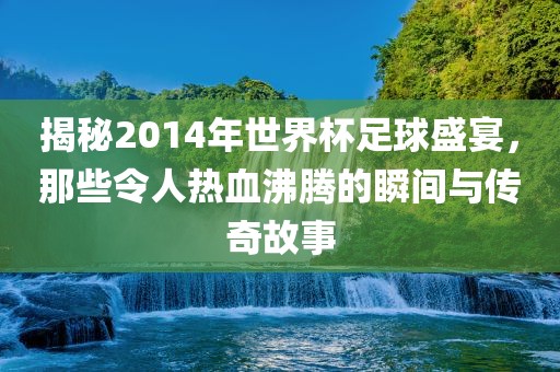 揭秘2014年世界杯足球盛宴，那些令人热血沸腾的瞬间与传奇故事