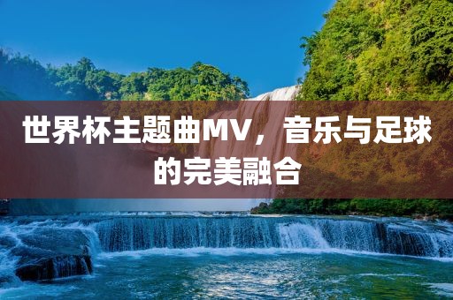 世界杯主题曲MV，音乐与足球的完美融合