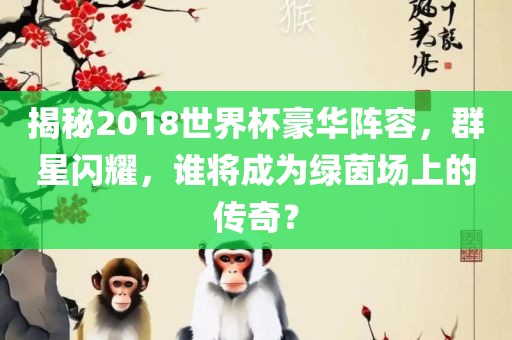 揭秘2018世界杯豪华阵容，群星闪耀，谁将成为绿茵场上的漯河市盈旭机械设备有限公司传奇？