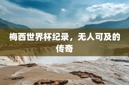 梅西世界杯纪录，无人可及的传奇