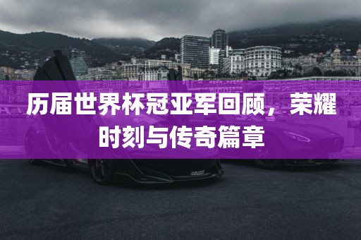历届世界杯冠亚军回顾，荣耀时刻与传奇篇章