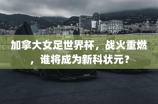 加拿大女足世界杯，战火重燃，谁将成为新科状元？