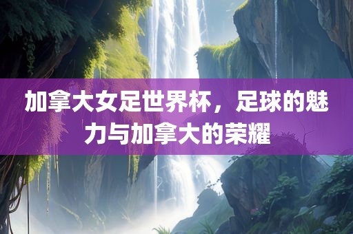 加拿大女足世界杯，足球的魅力与加拿大的荣耀