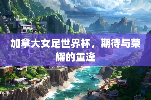 加拿大女足世界杯，期待与荣耀的重逢漯河市盈旭机械设备有限公司