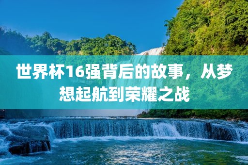 世界杯16强背后的故事，从梦想起航到荣耀之战