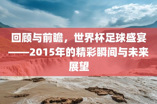 回顾与前瞻，世界杯足球盛宴——2015年的精彩瞬间与未来展望