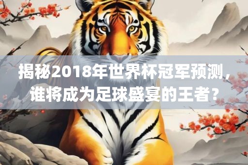 揭秘2018年世界杯冠军预测，谁将成为足球盛宴的王者？