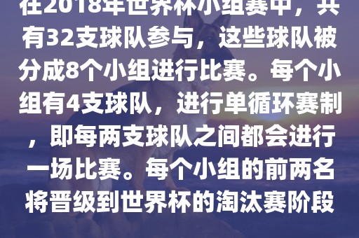在2018年世界杯小组赛中，共有32支球队参与，这些球队被分成8个小组进行比赛。每个小组有4支球队，进行单循环赛制，即每两支球队之间都会进行一场比赛。每个小组的前两名将晋级到世界杯的淘汰赛阶段。