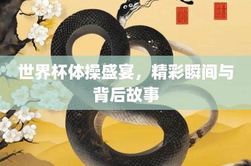 世界杯体操盛宴，精彩瞬间与背后故事