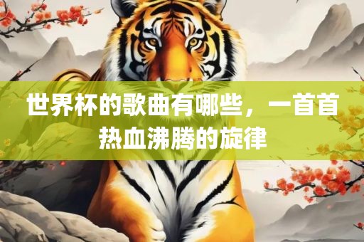 世界杯的歌曲有哪些，一首首热血沸腾的旋律