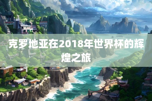 克罗地亚在2018年世界杯的辉煌之旅