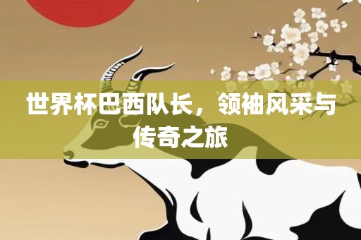 世界杯巴西队长，领袖风采与传奇之旅
