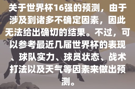 关于世界杯16强的预测，由于涉及到诸多不确定因素，因此无法给出确切的结果。不过，可以参考最近几届世界杯的表现、球队实力、球员状态、战术打法以及天气等因素来做出预测。
