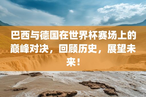 巴西与德国在世界杯赛场上的巅峰对决，回顾历史，展望未来！