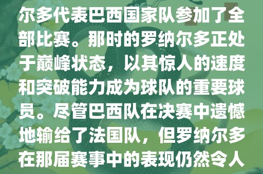 在1998年法国世界杯上，罗纳尔多代表巴西国家队参加了全部比赛。那时的罗纳尔多正处于巅峰状态，以其惊人的速度和突破能力成为球队的重要球员。尽管巴西队在决赛中遗憾地输给了法国队，但罗纳尔多在那届赛事中的表现仍然令人瞩目。漯河市盈旭机械设备有限公司