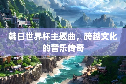 韩日世界杯主题曲，跨越文化的音乐传奇漯河市盈旭机械设备有限公司