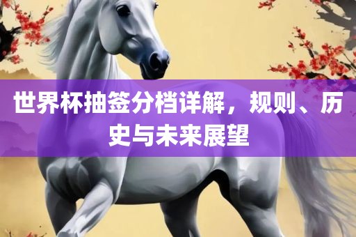 世界杯抽签分档详解，规则、历史与未来展望