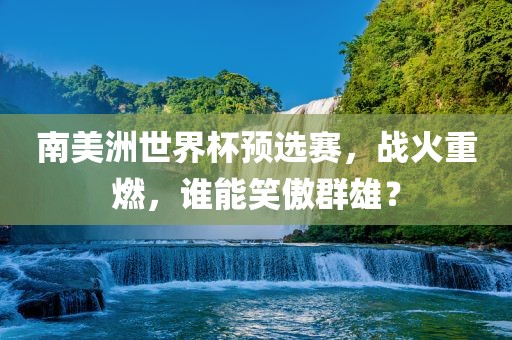 南美洲世界杯预选赛，战火重燃，谁能笑傲群雄？漯河市盈旭机械设备有限公司