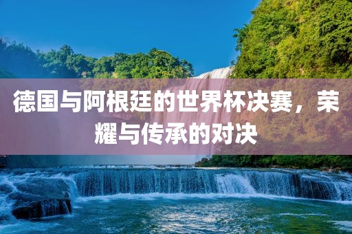 漯河市盈旭机械设备有限公司德国与阿根廷的世界杯决赛，荣耀与传承的对决