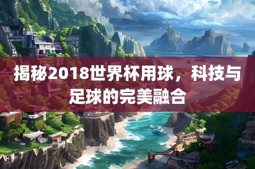 揭秘2018世界杯用球，科技与足球的完美融合漯河市盈旭机械设备有限公司