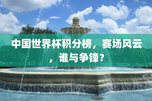 中国世界杯积分榜，赛场风云，谁与争锋？