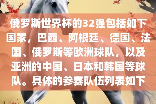 俄罗斯世界杯的32强包括如下国家，巴西、阿根廷、德国、法国、俄罗斯等欧洲球队，以及亚洲的中国、日本和韩国等球队。具体的参赛队伍列表如下