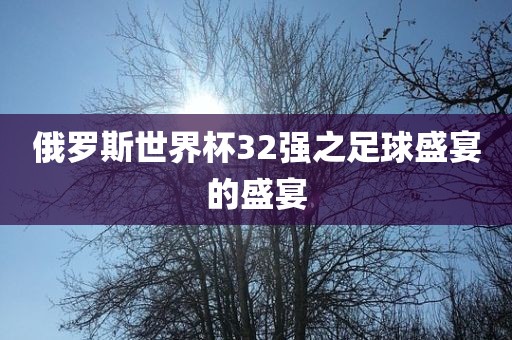 俄罗斯世界杯32强之足球盛宴的盛宴