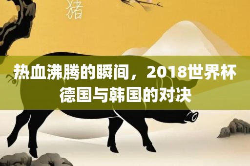 热血沸腾的瞬间，2018世界杯德国与韩国的对决