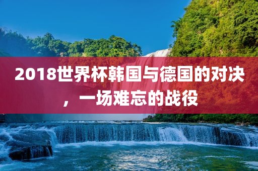 2018世界杯韩国与德国的对决，一场难忘的战役